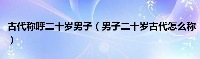 古代称呼二十岁男子（男子二十岁古代怎么称）