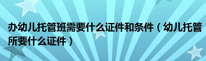 办幼儿托管班需要什么证件和条件（幼儿托管所要什么证件）