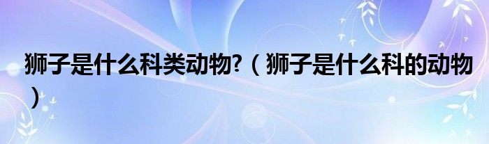 狮子是什么科类动物?（狮子是什么科的动物）