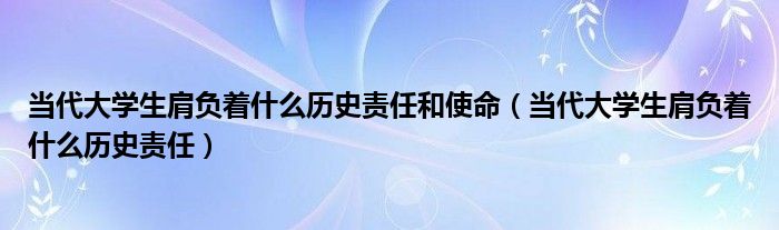 当代大学生肩负着什么历史责任和使命（当代大学生肩负着什么历史责任）