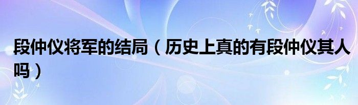 段仲仪将军的结局（历史上真的有段仲仪其人吗）