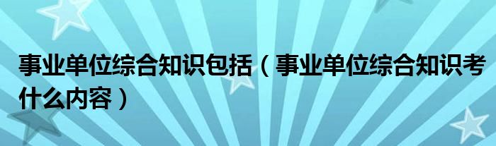 事业单位综合知识包括（事业单位综合知识考什么内容）