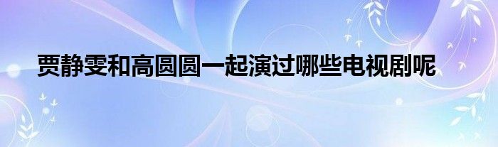 贾静雯和高圆圆一起演过哪些电视剧呢