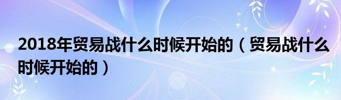 2018年贸易战什么时候开始的（贸易战什么时候开始的）