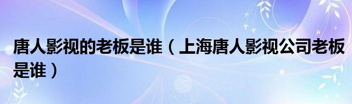 唐人影视的老板是谁（上海唐人影视公司老板是谁）