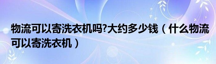 物流可以寄洗衣机吗?大约多少钱（什么物流可以寄洗衣机）