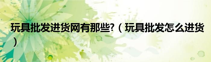 玩具批发进货网有那些?（玩具批发怎么进货）