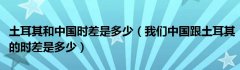 土耳其和中国时差是多少（我们中国跟土耳其的时差是多少）