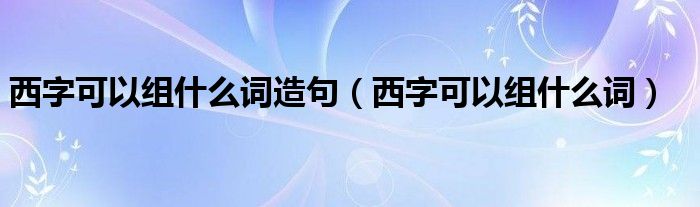 西字可以组什么词造句（西字可以组什么词）