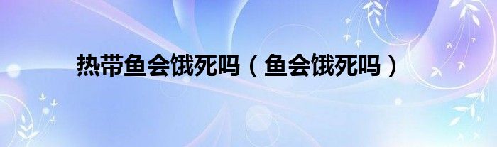 热带鱼会饿死吗（鱼会饿死吗）