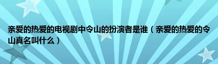 亲爱的热爱的电视剧中令山的扮演者是谁（亲爱的热爱的令山真名叫什么）