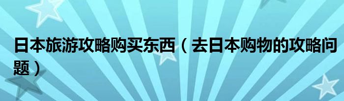 日本旅游攻略购买东西（去日本购物的攻略问题）