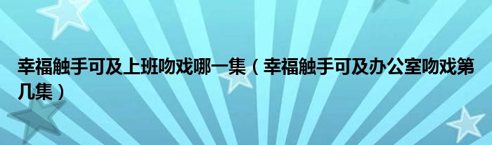 幸福触手可及上班吻戏哪一集（幸福触手可及办公室吻戏第几集）