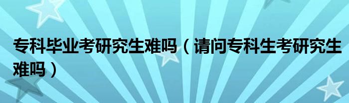 专科毕业考研究生难吗（请问专科生考研究生难吗）