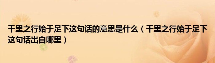 千里之行始于足下这句话的意思是什么（千里之行始于足下这句话出自哪里）