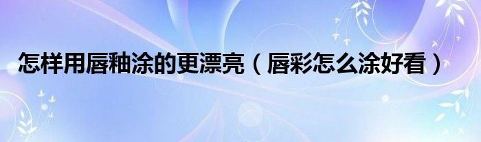 怎样用唇釉涂的更漂亮（唇彩怎么涂好看）