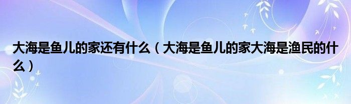 大海是鱼儿的家还有什么（大海是鱼儿的家大海是渔民的什么）