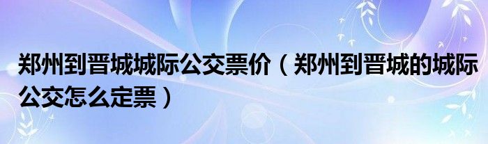 郑州到晋城城际公交票价（郑州到晋城的城际公交怎么定票）