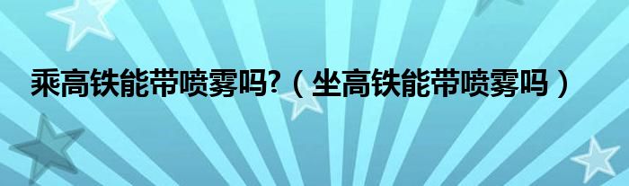 乘高铁能带喷雾吗?（坐高铁能带喷雾吗）