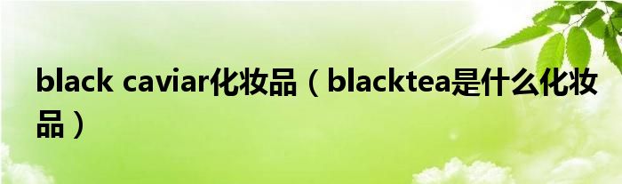 black caviar化妆品（blacktea是什么化妆品）