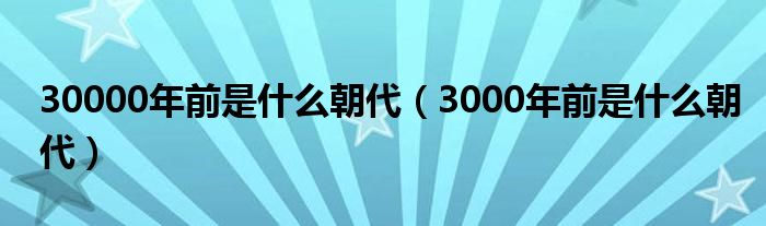 30000年前是什么朝代（3000年前是什么朝代）