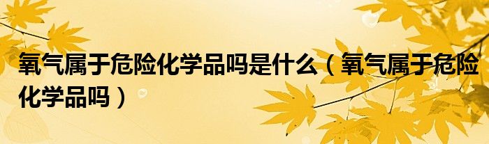 氧气属于危险化学品吗是什么（氧气属于危险化学品吗）