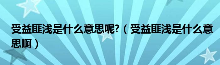 受益匪浅是什么意思呢?（受益匪浅是什么意思啊）