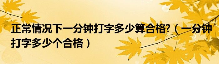 正常情况下一分钟打字多少算合格?（一分钟打字多少个合格）