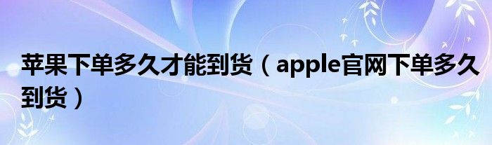 苹果下单多久才能到货（apple官网下单多久到货）