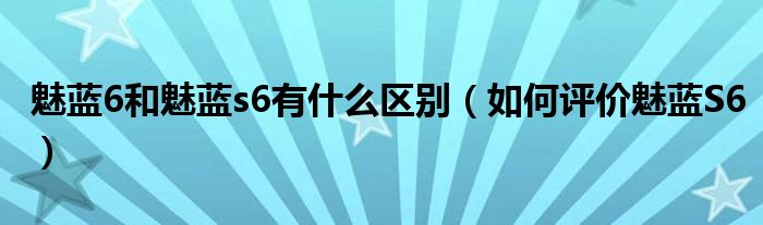 魅蓝6和魅蓝s6有什么区别（如何评价魅蓝S6）