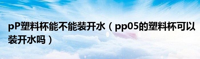 pP塑料杯能不能装开水（pp05的塑料杯可以装开水吗）