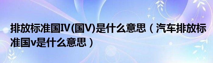 排放标准国Ⅳ(国V)是什么意思（汽车排放标准国v是什么意思）