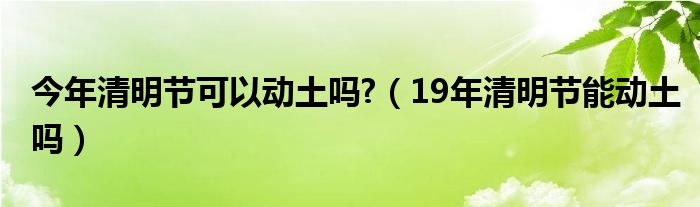 今年清明节可以动土吗?（19年清明节能动土吗）