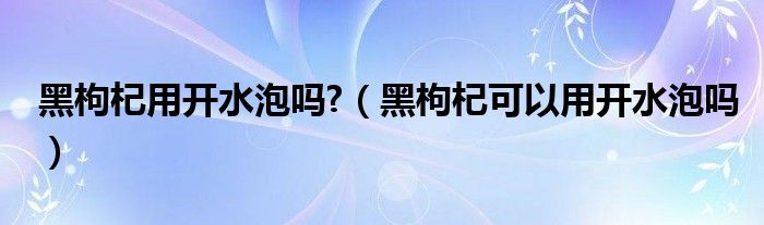 黑枸杞用开水泡吗?（黑枸杞可以用开水泡吗）