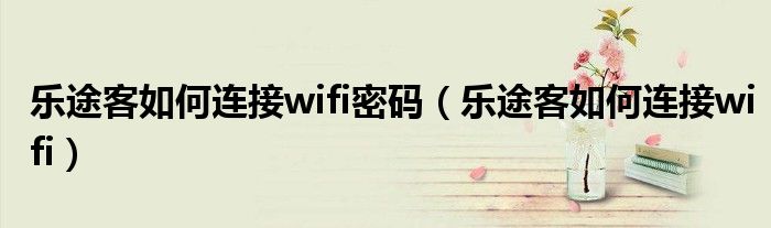 乐途客如何连接wifi密码（乐途客如何连接wifi）