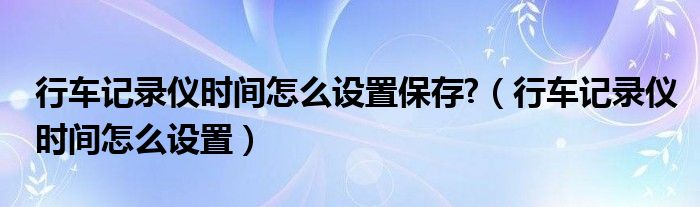 行车记录仪时间怎么设置保存?（行车记录仪时间怎么设置）