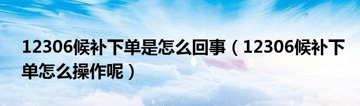 12306候补下单是怎么回事（12306候补下单怎么操作呢）