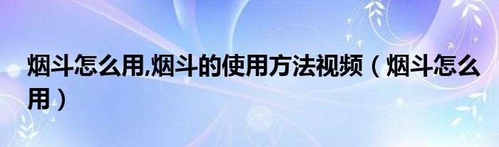 烟斗怎么用,烟斗的使用方法视频（烟斗怎么用）