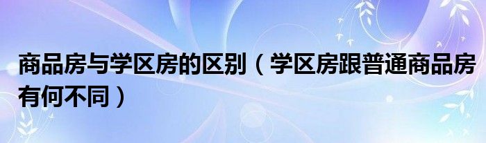 商品房与学区房的区别（学区房跟普通商品房有何不同）