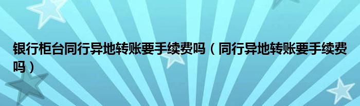 银行柜台同行异地转账要手续费吗（同行异地转账要手续费吗）