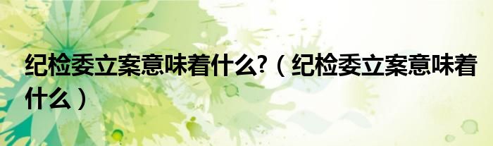 纪检委立案意味着什么?（纪检委立案意味着什么）