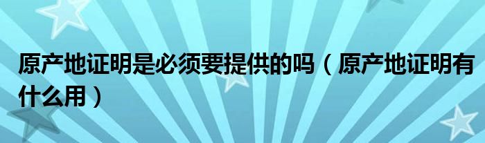 原产地证明是必须要提供的吗（原产地证明有什么用）