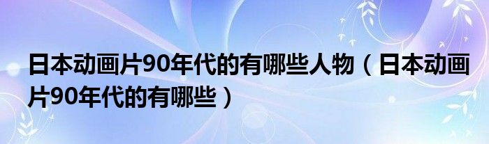 日本动画片90年代的有哪些人物（日本动画片90年代的有哪些）