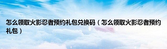 怎么领取火影忍者预约礼包兑换码（怎么领取火影忍者预约礼包）