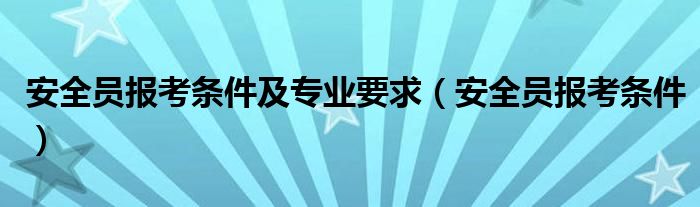 安全员报考条件及专业要求（安全员报考条件）