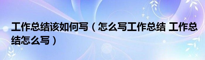 工作总结该如何写（怎么写工作总结 工作总结怎么写）