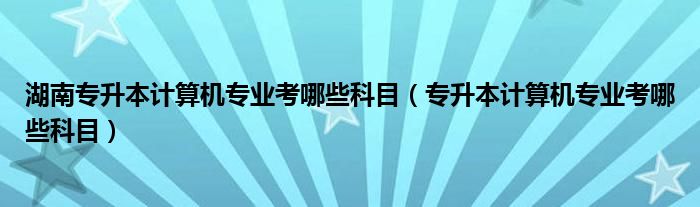 湖南专升本计算机专业考哪些科目（专升本计算机专业考哪些科目）