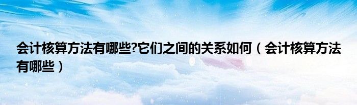 会计核算方法有哪些?它们之间的关系如何（会计核算方法有哪些）