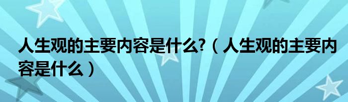 人生观的主要内容是什么?（人生观的主要内容是什么）