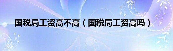 国税局工资高不高（国税局工资高吗）